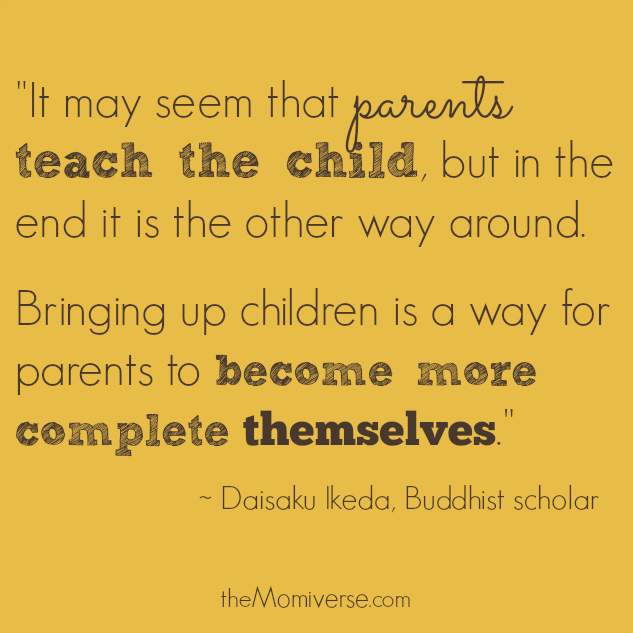 "It may seem that parents teach the child, but in the end it is the other way around. Bringing up children is a way for parents to become more complete THEMSELVES." -- Daisaku Ikeda, Buddhist scholar